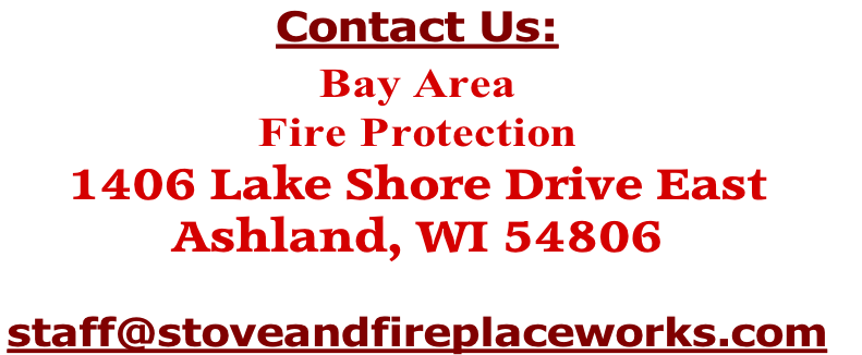 Contact Us:

Bay Area 
Fire Protection
1406 Lake Shore Drive East
Ashland, WI 54806

staff@stoveandfireplaceworks.com 
